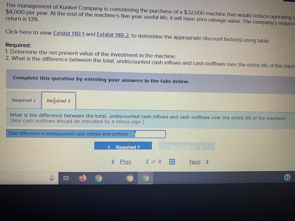 The management of Kunkel Company is considering the purchase of a $32,000 machine that would reduce operating c
$8,000 per year. At the end of the machine's five-year useful life, it will have zero salvage value. The company's require
return is 13%.
Click here to view Exhibit 14B-1 and Exhibit 14B-2, to determine the appropriate discount factor(s) using table.
Required:
1. Determine the net present value of the investment in the machine.
2. What is the difference between the total, undiscounted cash inflows and cash outflows over the entire life of the mach
Complete this question by entering your answers in the tabs below.
Required 1
Required 2
What is the difference between the total, undiscounted cash inflows and cash outflows over the entire life of the machine?
(Any cash outflows should be indicated by a minus sign.)
Total difference in undiscounted cash inflows and outflows
<Required 1
Required 2 >
< Prev
2 of 8
Next >
近
