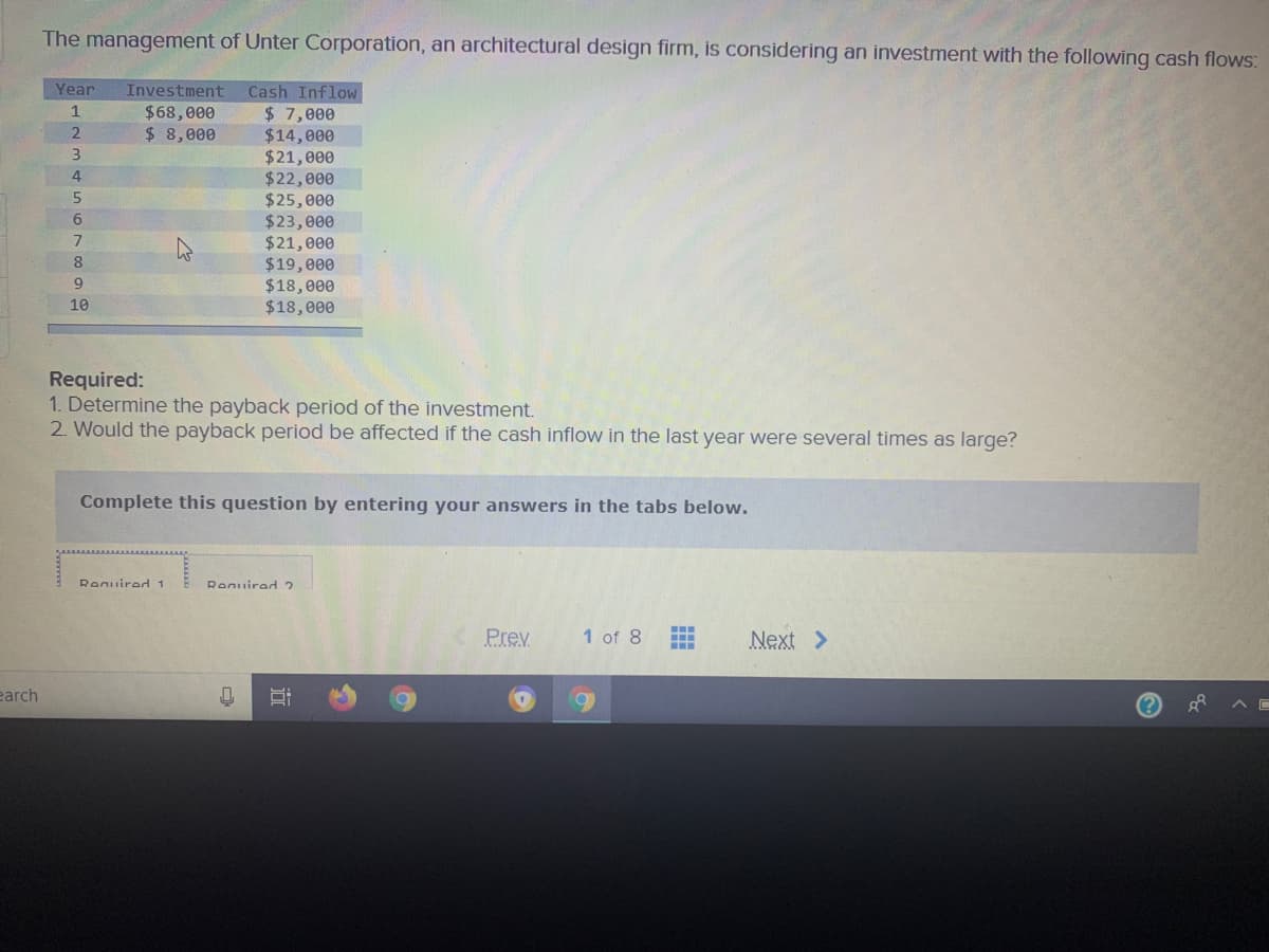 The management of Unter Corporation, an architectural design firm, is considering an investment with the following cash flows:
Year
Investment
Cash Inflow
1
$68,000
$ 7,000
$14,000
$21,000
$22,000
$25,000
$23,000
$21,000
$19,000
$18,000
$18,000
$ 8,000
3
5
8
10
Required:
1. Determine the payback period of the investment.
2. Would the payback period be affected if the cash inflow in the last year were several times as large?
Complete this question by entering your answers in the tabs below.
Renuired 1
Reguired 2
Prev
1 of 8
Next >
earch
近
