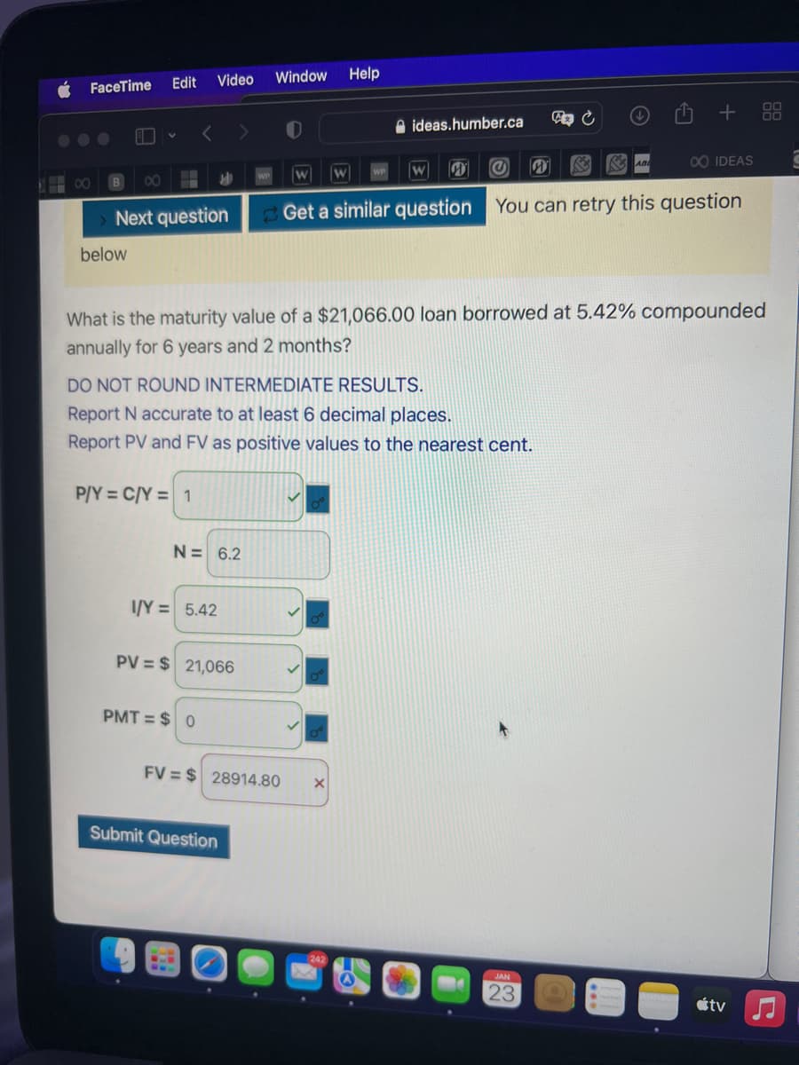 8
FaceTime
B ∞
Video
Edit
below
Next question
<
P/Y = C/Y = 1
И
N= 6.2
I/Y= 5.42
PMT= $0
PV = $ 21,066
Window
Submit Question
FV=$28914.80
W W
DO NOT ROUND INTERMEDIATE RESULTS.
Report N accurate to at least 6 decimal places.
Report PV and FV as positive values to the nearest cent.
Help
ideas.humber.ca
What is the maturity value of a $21,066.00 loan borrowed at 5.42% compounded
annually for 6 years and 2 months?
X
@
W
W
00 IDEAS
Get a similar question You can retry this question
A C
JAN
23
123
ABE
+ 88
tv
C