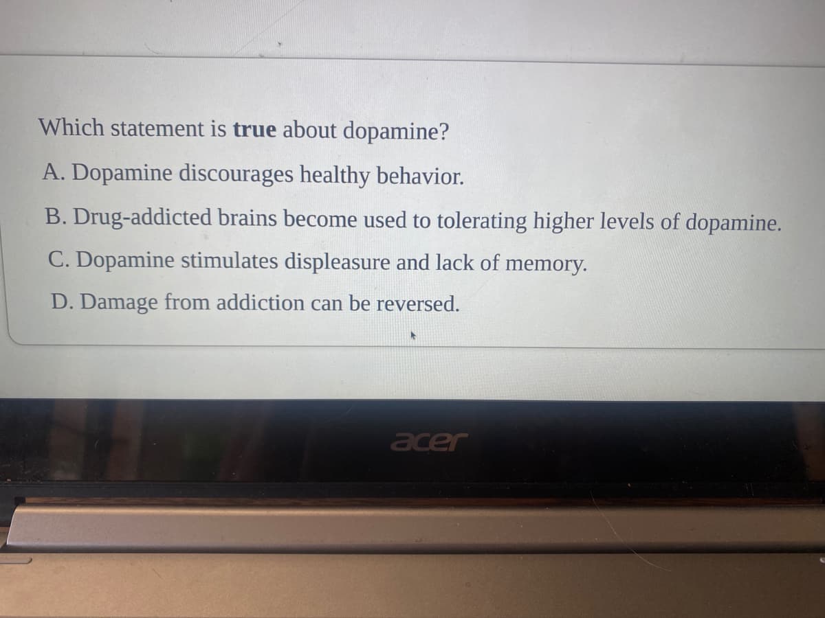 Which statement is true about dopamine?
A. Dopamine discourages healthy behavior.
B. Drug-addicted brains become used to tolerating higher levels of dopamine.
C. Dopamine stimulates displeasure and lack of memory.
D. Damage from addiction can be reversed.
acer
