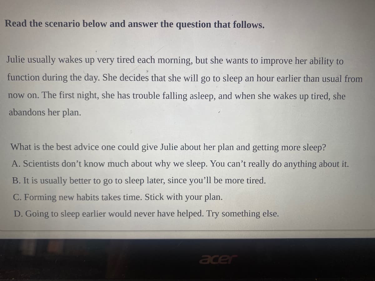 Read the scenario below and answer the question that follows.
Julie usually wakes up very tired each morning, but she wants to improve her ability to
function during the day. She decides that she will go to sleep an hour earlier than usual from
now on. The first night, she has trouble falling asleep, and when she wakes up tired, she
abandons her plan.
What is the best advice one could give Julie about her plan and getting more sleep?
A. Scientists don't know much about why we sleep. You can't really do anything about it.
B. It is usually better to go to sleep later, since you'll be more tired.
C. Forming new habits takes time. Stick with your plan.
D. Going to sleep earlier would never have helped. Try something else.
acer
