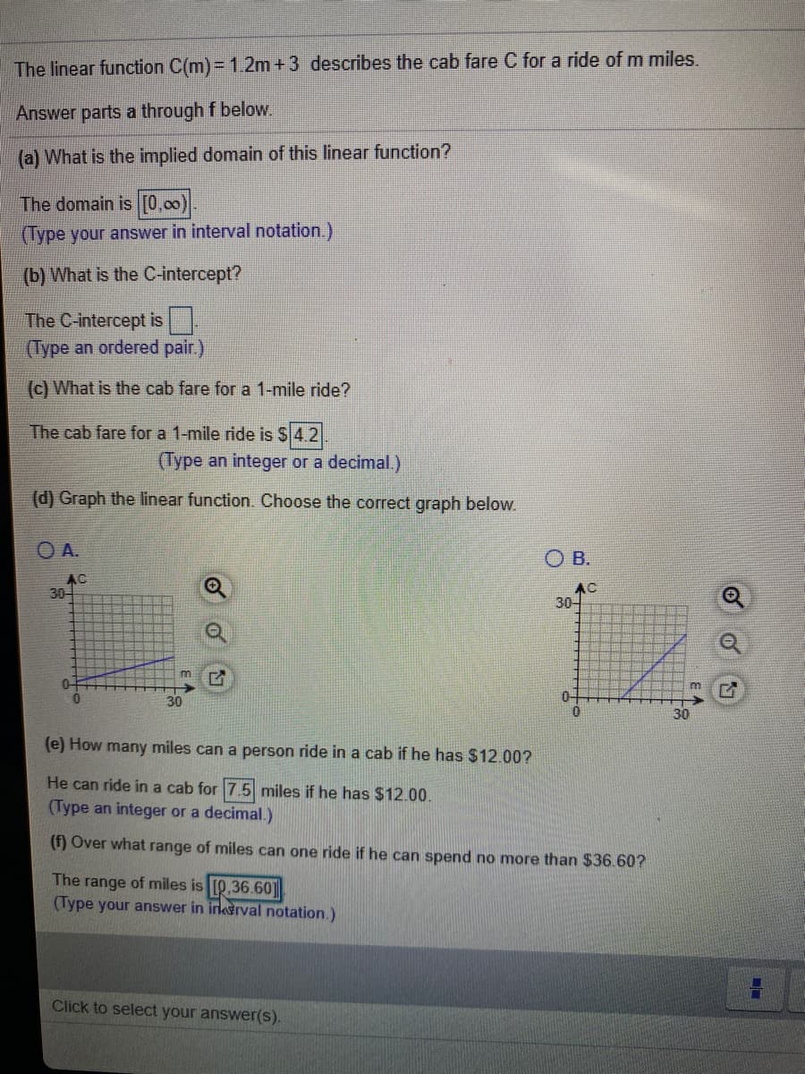 The linear function C(m)= 1.2m +3 describes the cab fare C for a ride of m miles.
Answer parts a through f below.
(a) What is the implied domain of this linear function?
The domain is [0,00)
(Type your answer in interval notation.)
(b) What is the C-intercept?
The C-intercept is
(Type an ordered pair.)
(c) What is the cab fare for a 1-mile ride?
The cab fare for a 1-mile ride is $4.2
(Type an integer or a decimal.)
(d) Graph the linear function. Choose the correct graph below.
OA.
O B.
AC
30-
AC
30-
0-
0.
0-
(e) How many miles can a person ride in a cab if he has $12.00?
He can ride in a cab for 7.5 miles if he has $12.00.
(Type an integer or a decimal.)
(f) Over what range of miles can one ride if he can spend no more than $36.60?
The range of miles is [Q.36.60]
(Type your answer in irkerval notation.)
Click to select your answer(s).
