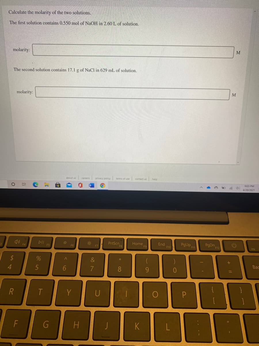 Calculate the molarity of the two solutions.
The first solution contains 0.550 mol of NaOH in 2.60 L of solution.
molarity:
M
The second solution contains 17.1 g of NaCl in 629 mL of solution.
molarity:
M
about us careers privacy policy terms of use
contact us
helo
903 PM
4/20/2021
DII
F5
PrtScn8
PgUp
11
Home
End
F10
PgDn
F12
F4
F6
F7
Ins
2$
%
&
Bac
4.
5
7
8
9.
%3D
R
T.
P.
F
H
K
