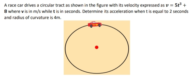 A race car drives a circular tract as shown in the figure with its velocity expressed as v = 5t³ +
8 where v is in m/s while t is in seconds. Determine its acceleration when t is equal to 2 seconds
and radius of curvature is 4m.