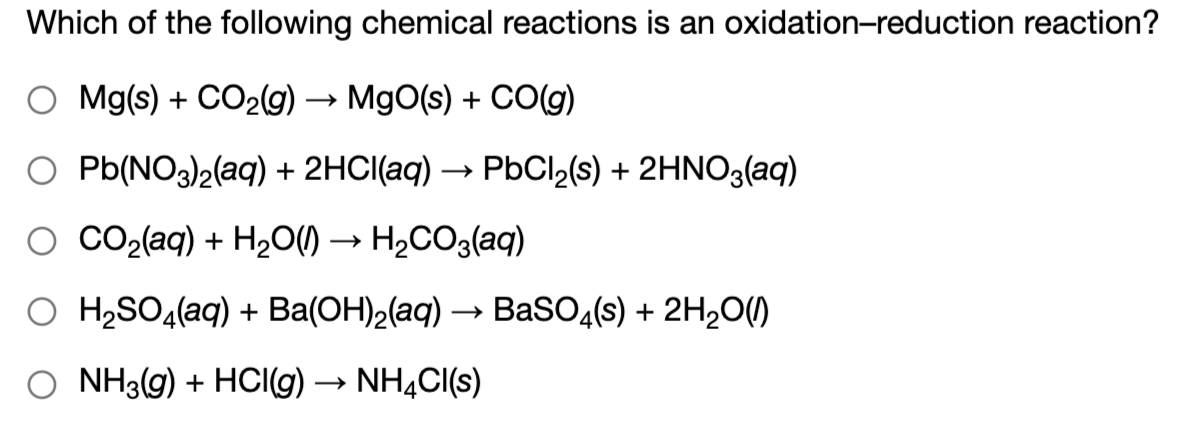 Which of the following chemical reactions is an oxidation-reduction reaction?
O Mg(s) + CO29) → MgO(s) + CO(g)
O Pb(NO3)2(aq) + 2HCI(aq) →
PbCl2(s) + 2HNO3(aq)
O CO2(aq) + H2O) → H2CO3(aq)
О HiSO,(aq) + Ba(ОН)2(аq) — ВаSO4(s) + 2H20(0)
O NH3(g) + HCIG) → NHẠCI(s)
