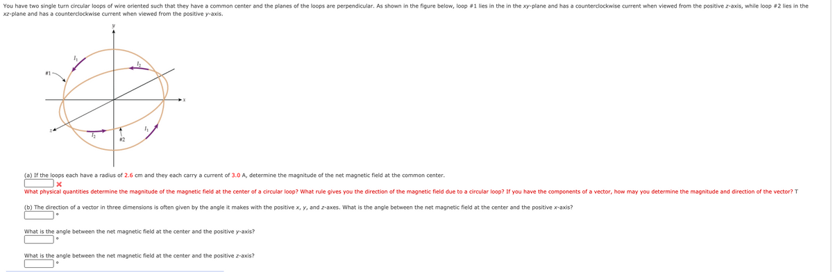 You have two single turn circular loops of wire oriented such that they have a common center and the planes of the loops are perpendicular. As shown in the figure below, loop #1 lies in the in the xy-plane and has a counterclockwise current when viewed from the positive z-axis, while loop #2 lies in the
xz-plane and has a counterclockwise current when viewed from the positive y-axis.
#1
#2
(a) If the loops each have a radius of 2.6 cm and they each carry a current of 3.0 A, determine the magnitude of the net magnetic field at the common center.
What physical quantities determine the magnitude of the magnetic field at the center of a circular loop? What rule gives you the direction of the magnetic field due to a circular loop? If you have the components of a vector, how may you determine the magnitude and direction of the vector? T
(b) The direction of a vector in three dimensions is often given by the angle it makes with the positive x, y, and z-axes. What is the angle between the net magnetic field at the center and the positive x-axis?
What is the angle between the net magnetic field at the center and the positive y-axis?
What is the angle between the net magnetic field at the center and the positive z-axis?

