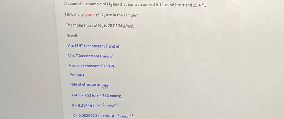 A chemist has sample of N2 gas that has a volume of 6.1 Lat 689 torr and 25.4 °C.
How many grams of N2 are in the sample?
The molar mass of N2 is 28.0134 g/mol.
Recall:
Va (1/P) (at constant T and n)
VaT (at constant P and n)
Van (at constant T and P)
PV = nRT
rate of effusion ox
1 atm 760 torr 760 mmHg
R= 8.31446 J K 1.1
mol 1
R=0.0820573L atm K-1.mol-1
