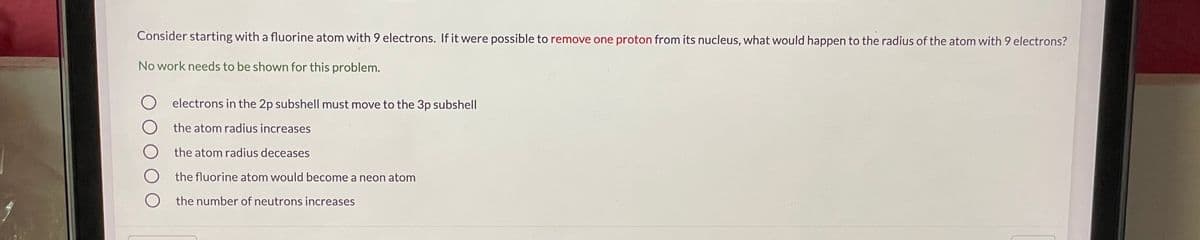 Consider starting with a fluorine atom with 9 electrons. If it were possible to remove one proton from its nucleus, what would happen to the radius of the atom with 9 electrons?
No work needs to be shown for this problem.
electrons in the 2p subshell must move to the 3p subshell
the atom radius increases
the atom radius deceases
the fluorine atom would become a neon atom
the number of neutrons increases
