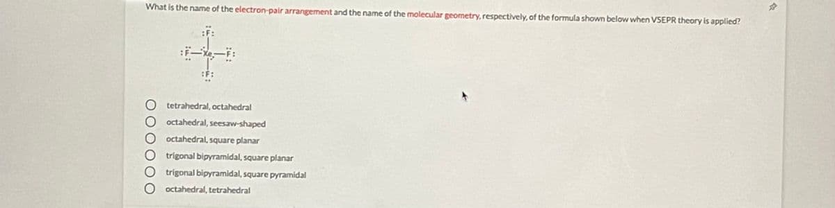 What is the name of the electron-pair arrangement and the name of the molecular geometry, respectively, of the formula shown below when VSEPR theory is applied?
:F:
O tetrahedral, octahedral
O octahedral, seesaw-shaped
O octahedral, square planar
trigonal bipyramidal, square planar
trigonal bipyramidal, square pyramidal
octahedral, tetrahedral
