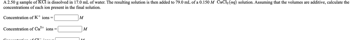 A 2.50 g sample of KCl is dissolved in 17.0 mL of water. The resulting solution is then added to 79.0 mL of a 0.150 M CaCl2 (aq) solution. Assuming that the volumes are additive, calculate the
concentrations of each ion present in the final solution.
Concentration of K+
ions
М
Concentration of Ca+ ions =
M
