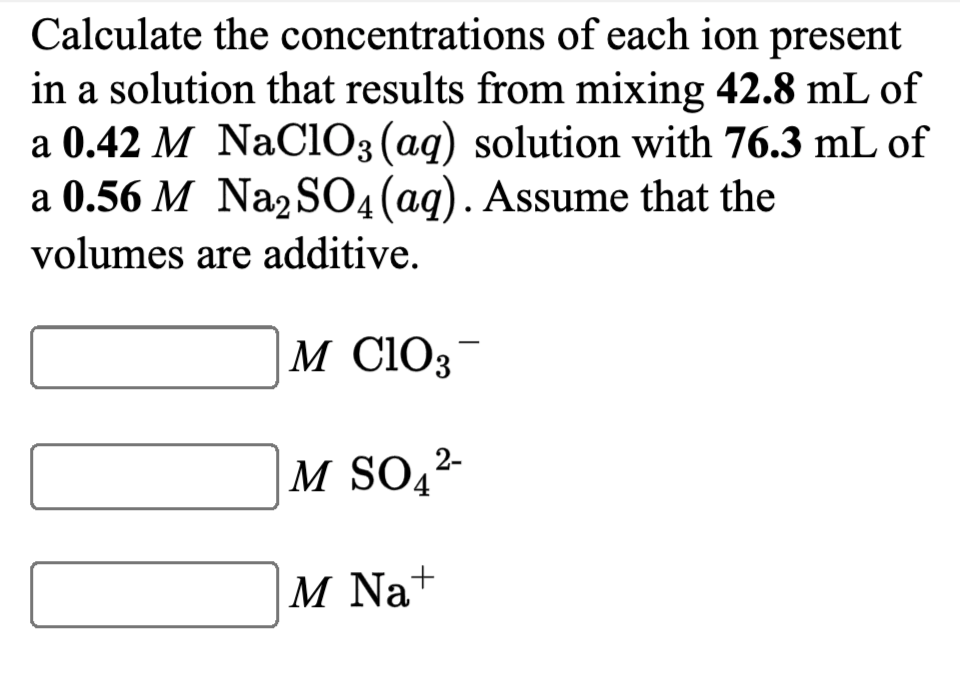 Calculate the concentrations of each ion present
in a solution that results from mixing 42.8 mL of
a 0.42 M NaCiO3 (aq) solution with 76.3 mL of
a 0.56 M Na2SO4(ag). Assume that the
volumes are additive.
M C1O3-
M SO4
M Na+
