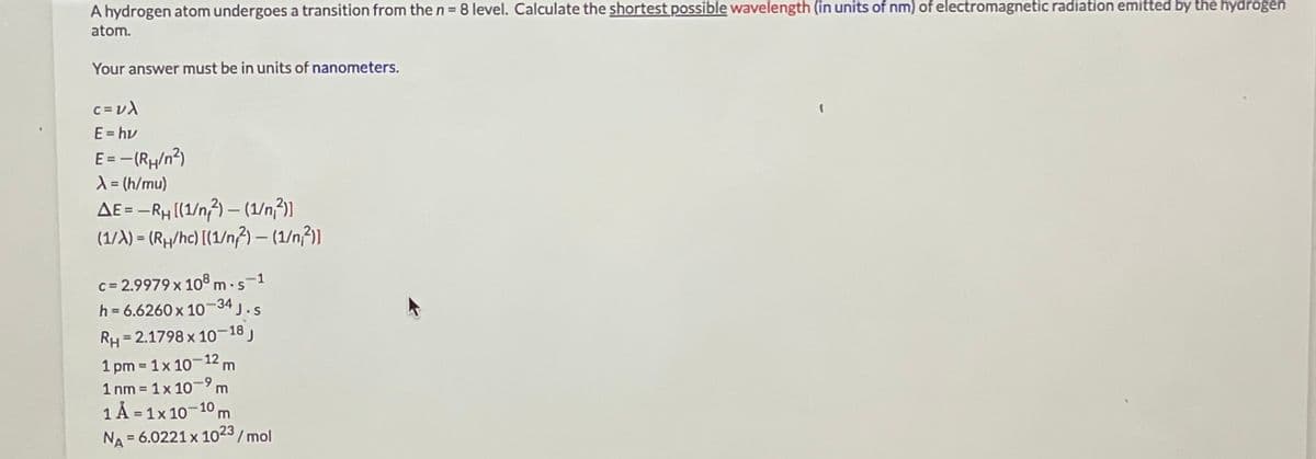 A hydrogen atom undergoes a transition from the n = 8 level. Calculate the shortest possible wavelength (in units of nm) of electromagnetic radiation emitted by the hydrogen
atom.
Your answer must be in units of nanometers.
c = v)
E = hv
E = -(Rµ/n²)
X= (h/mu)
AE = -RH ((1/n;3) – (1/n²)]
(1/A) = (Rµ/hc) [(1/n}) – (1/n²)]
%3D
c = 2.9979 x 108 m · s-1
h = 6.6260 x 10-34 j.s
RH = 2.1798 x 10–18,
1 pm 1x 10 12 m
1 nm = 1x 10-9 m
1 Á = 1x 10-10 m
%3D
%3D
NA = 6.0221 x 1023/ mol
