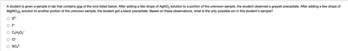 A student is given a sample in lab that contains one of the ions listed below. After adding a few drops of AGNO, solution to a portion of the unknown sample, the student observed a grayish precipitate. After adding a few drops of
Mg(NO), solution to another portion of the unknown sample, the student got a black precipitate. Based on these observations, what is the only possible ion in this student's sample?
S2-
F
C2H3O2
CI-
So,2-
