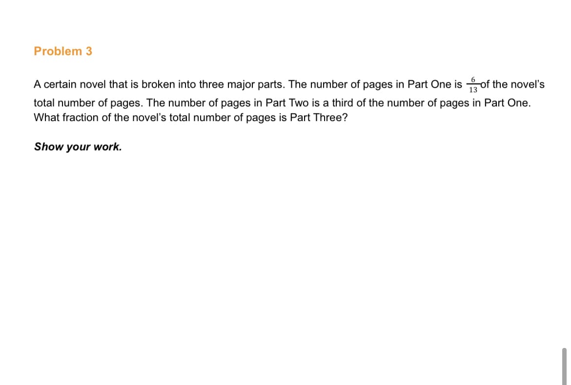 Problem 3
A certain novel that is broken into three major parts. The number of pages in Part One is of the novel's
total number of pages. The number of pages in Part Two is a third of the number of pages in Part One.
What fraction of the novel's total number of pages is Part Three?
Show your work.
