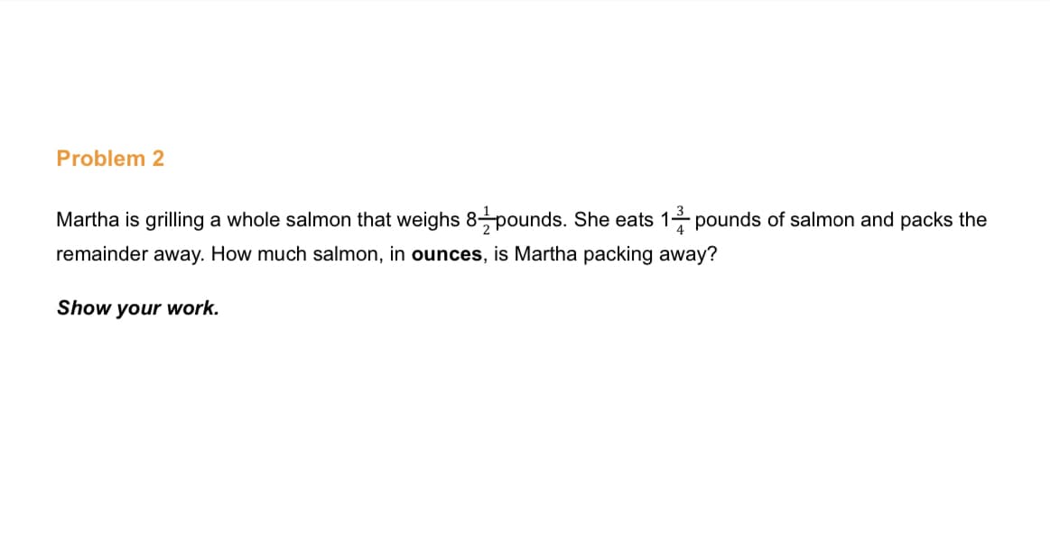 Problem 2
Martha is grilling a whole salmon that weighs 8pounds. She eats 1- pounds of salmon and packs the
remainder away. How much salmon, in ounces, is Martha packing away?
Show your work.
