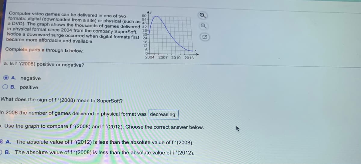 Ay
60-
formats: digital (downloaded from a site) or physical (such as 48-
Computer video games can be delivered in one of two
54-
a DVD). The graph shows the thousands of games delivered 42-
in physical format since 2004 from the company SuperSoft.
Notice a downward surge occurred when digital formats first 24-
30-
became more affordable and available.
18-
12-
6-
0-
2004 2007 2010 2013
Complete parts a through b below.
a. Is f '(2008) positive or negative?
O A. negative
B. positive
What does the sign of f '(2008) mean to SuperSoft?
In 2008 the number of games delivered in physical format was decreasing.
p. Use the graph to compare f '(2008) and f '(2012). Choose the correct answer below.
O A. The absolute value of f '(2012) is less than the absolute value of f '(2008).
O B. The absolute value of f '(2008) is less than the absolute value of f '(2012).

