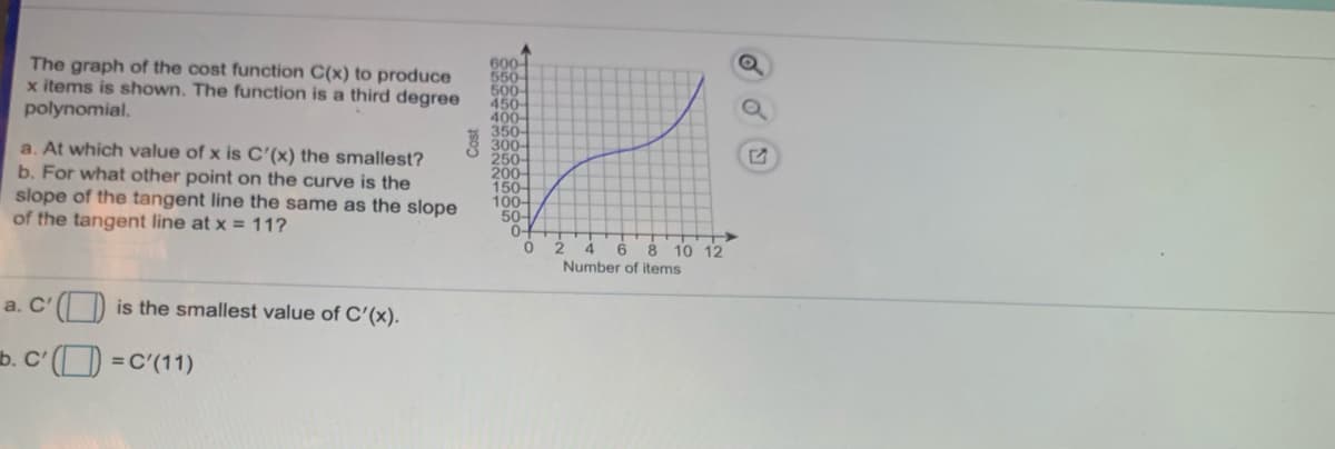 600
550
500-
450
400-
350-
300-
250-
200-
150-
100-
50-
0-
The graph of the cost function C(x) to produce
x items is shown. The function is a third degree
polynomial.
a. At which value of x is C'(x) the smallest?
b. For what other point on the curve is the
slope of the tangent line the same as the slope
of the tangent line at x = 11?
2 4
6 8 10 12
Number of items
a. C'( ) is the smallest value of C'(x).
b. C' () =C'(11)
