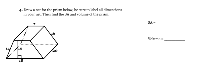 4. Draw a net for the prism below, be sure to label all dimensions
in your net. Then find the SA and volume of the prism.
SA =
16
Volume =
14
110
20
18
