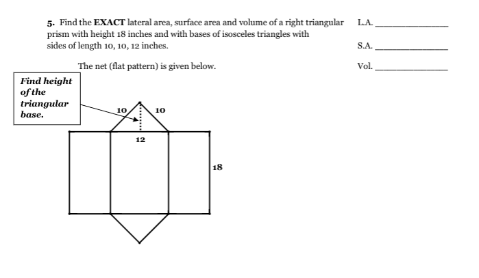 5. Find the EXACT lateral area, surface area and volume of a right triangular
prism with height 18 inches and with bases of isosceles triangles with
sides of length 10, 10, 12 inches.
L.A.
S.A.
The net (flat pattern) is given below.
Vol.
Find height
of the
triangular
base.
10
10
12
18
.......!
