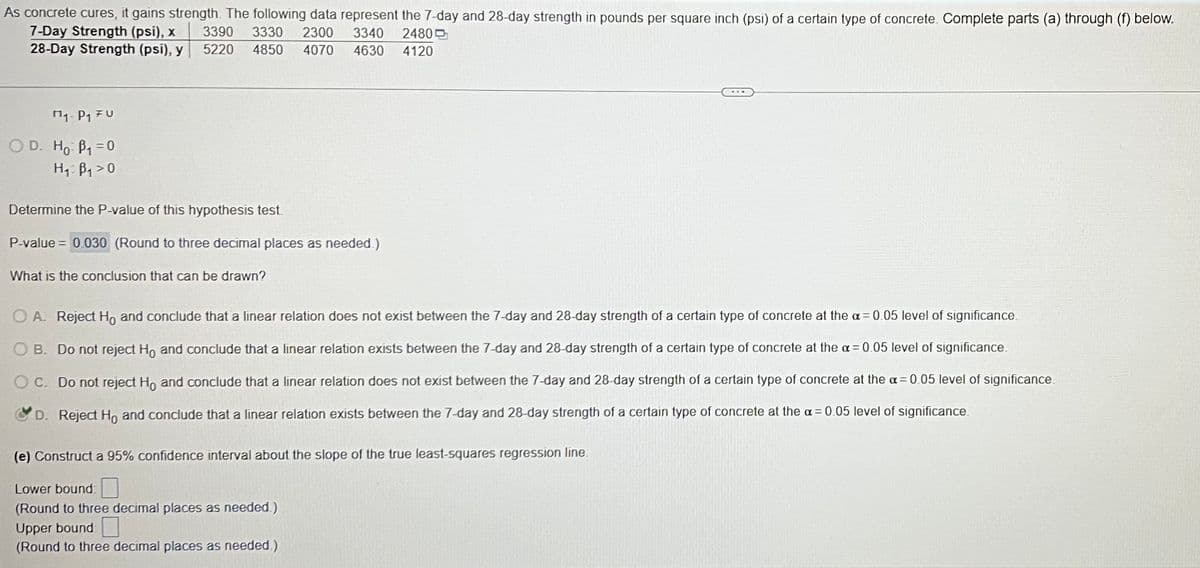 As concrete cures, it gains strength. The following data represent the 7-day and 28-day strength in pounds per square inch (psi) of a certain type of concrete. Complete parts (a) through (f) below.
7-Day Strength (psi), x
3390 3330 2300 3340 2480
28-Day Strength (psi), y
5220 4850 4070
4630 4120
₁- P₁ FU
OD. Ho B₁=0
H₁ B₁>0
Determine the P-value of this hypothesis test.
P-value = 0.030 (Round to three decimal places as needed.)
What is the conclusion that can be drawn?
O A. Reject Ho and conclude that a linear relation does not exist between the 7-day and 28-day strength of a certain type of concrete at the a= 0.05 level of significance.
B. Do not reject Ho and conclude that a linear relation exists between the 7-day and 28-day strength of a certain type of concrete at the a= 0.05 level of significance.
O C. Do not reject Ho and conclude that a linear relation does not exist between the 7-day and 28-day strength of a certain type of concrete at the a= 0.05 level of significance.
D. Reject Ho and conclude that a linear relation exists between the 7-day and 28-day strength of a certain type of concrete at the a= 0.05 level of significance.
(e) Construct a 95% confidence interval about the slope of the true least-squares regression line.
Lower bound:
(Round to three decimal places as needed.)
Upper bound:
(Round to three decimal places as needed.)