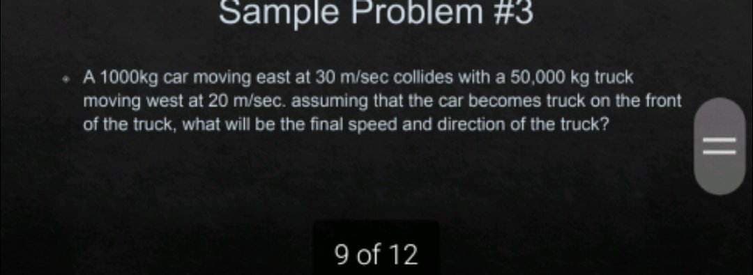 Sample Problem #3
• A 1000kg car moving east at 30 m/sec collides with a 50,000 kg truck
moving west at 20 m/sec. assuming that the car becomes truck on the front
of the truck, what will be the final speed and direction of the truck?
9 of 12
||