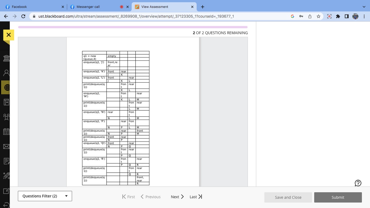 f Facebook
← → C
X
I
8
E
19
f Messenger call
Questions Filter (2)
ust.blackboard.com/ultra/stream/assessment/_8269908_1/overview/attempt/_37123305_1?courseld=_193677_1
q1 new
(queue,4)
enqueue(q1, J')
enqueue(q1, 'K') front
enqueue(q1, 'L') front
print(dequeue(q
1))
enqueue(q1,
'M')
print(dequeue(q
1))
enqueue(q1, 'N') rear
N
enqueue(q1, 'P'")
N
N
front
1))
N
enqueue(q1, 'Q') front
N
print(dequeue(q
print(dequeue(q
print(dequeue(q
1))
1))
enqueue(q1, 'R')
print(dequeue(q
empty
front, re
ar
1))
print(dequeue(q
1))
rear
IN NE
K
rear
L
fron rear
K
t
K L
fron
t
K L
P
rear
P
rear
P
t
L
rear fron
P
fron
t
P
t
L
fron
M
fron rear
rear
Q
rear
Q
t
L M
rear
t
M
Q
View Assessment
M
fron
t
P Q R
fron
front
wom
M
rear
rear
R
front,
rear
R
K First < Previous
X +
Next >
2 OF 2 QUESTIONS REMAINING
Last >
GOT
Save and Close
Submit
: