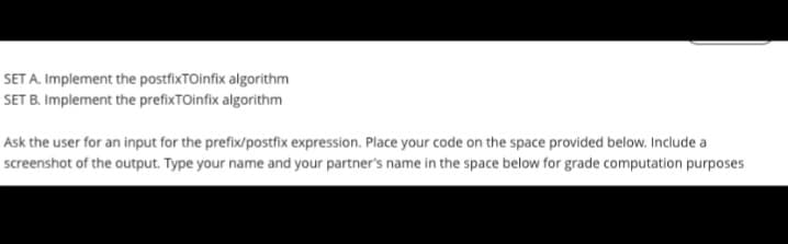 SET A. Implement the postfixTOinfix algorithm
SET B. Implement the prefixTOinfix algorithm
Ask the user for an input for the prefix/postfix expression. Place your code on the space provided below. Include a
screenshot of the output. Type your name and your partner's name in the space below for grade computation purposes