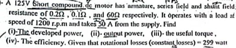 A 125V Short compound, de motor has armature, series field and shunt field
resistance of 0.22,0.12, and 6002 respectively. It operates with a load at
speed of 1200 r.p.m and takes 50 A from the supply. Find
n
H
(i)-The developed power, (ii)- output power, (iii)- the useful torque,
(iv)- The efficiency. Given that rotational losses (constant losses) = 299 watt