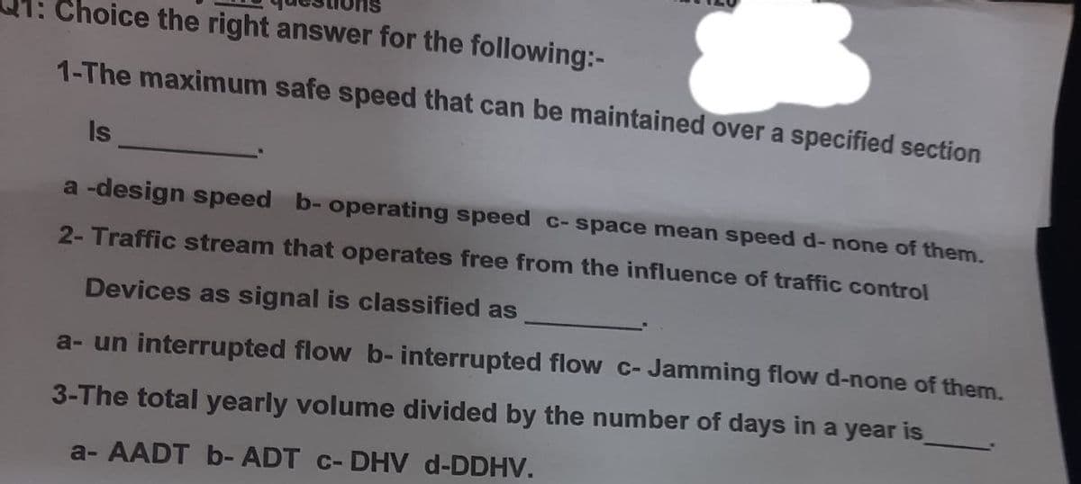 Choice the right answer for the following:-
1-The maximum safe speed that can be maintained over a specified section
Is
a -design speed b- operating speed c-space mean speed d- none of them.
2- Traffic stream that operates free from the influence of traffic control
Devices as signal is classified as
a- un interrupted flow b- interrupted flow c- Jamming flow d-none of them.
3-The total yearly volume divided by the number of days in a year is
a- AADT b- ADT c- DHV d-DDHV.