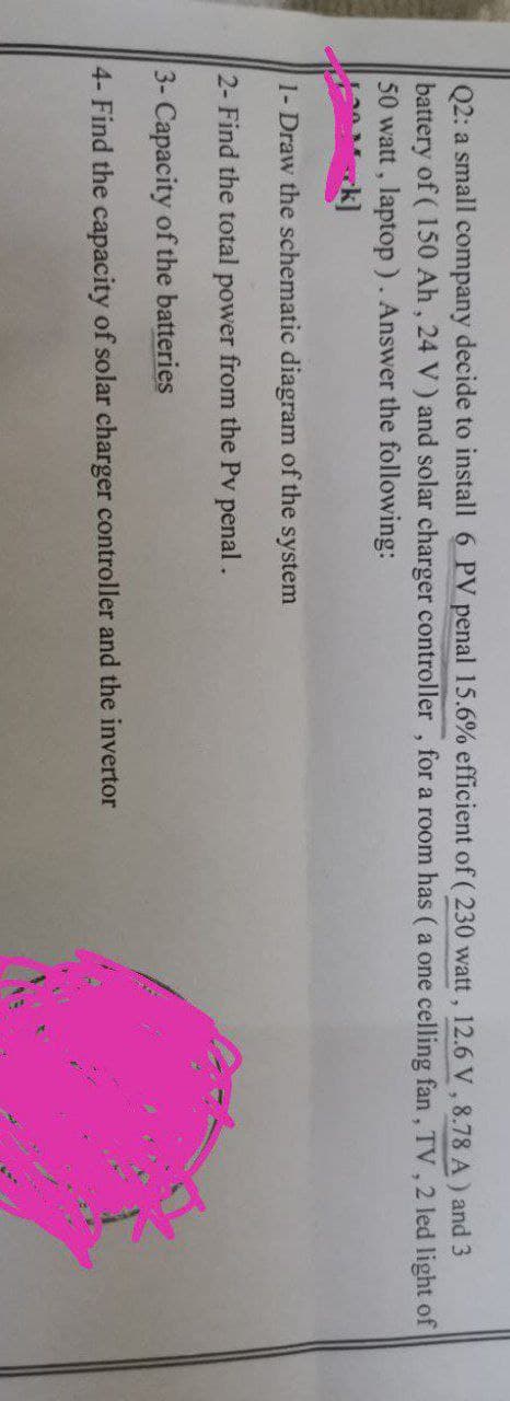Q2: a small company decide to install 6 PV penal 15.6% efficient of ( 230 watt, 12.6 V, 8.78 A) and 3
battery of (150 Ah, 24 V) and solar charger controller, for a room has (a one celling fan, TV, 2 led light of
50 watt, laptop). Answer the following:
1- Draw the schematic diagram of the system
2- Find the total power from the Pv penal.
3- Capacity of the batteries
4- Find the capacity of solar charger controller and the invertor
