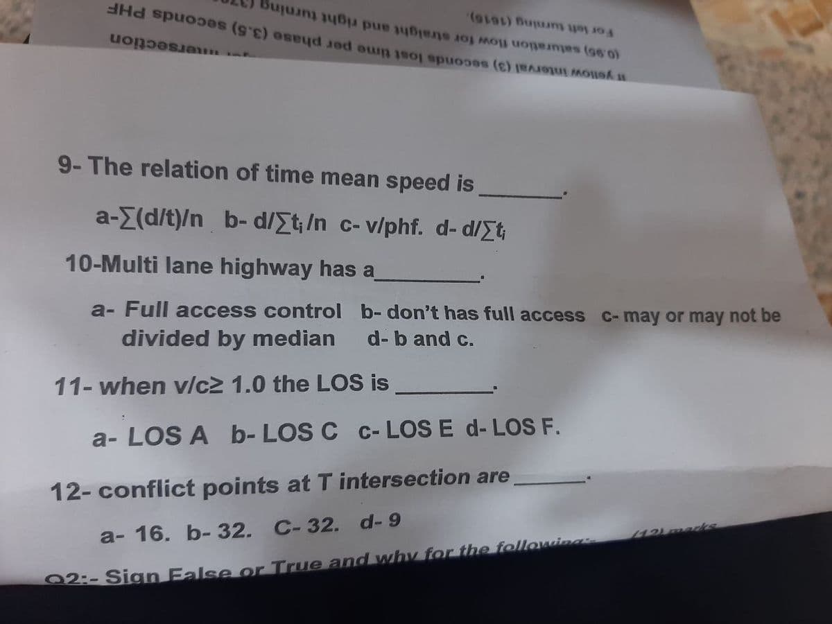 no more (980)
pe (sc) osud je on os es (c)
(9191) But to
Be to pre
for
9- The relation of time mean speed is
a-Σ(d/t)/nb-d/Σt;/n
c-v/phf. d-d/Σt
10-Multi lane highway has a
a- Full access control b- don't has full access
divided by median d-b and c.
11- when v/c2 1.0 the LOS is
a-LOS A b- LOS C c-LOS E d- LOS F.
12- conflict points at T intersection are
a- 16. b- 32. C-32. d-9
Q2:- Sign False or True and why for the following:
C-may or may not be