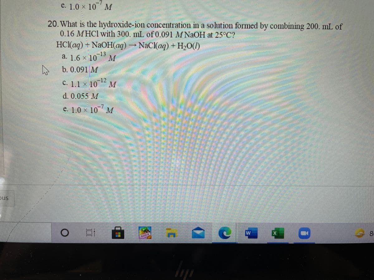 e. 1.0 x 10 M
20. What is the hydroxide-ion concentration in a solution formed by combining 200. mL of
0.16 MHC1 with 300. mL of 0.091 M NaOH at 25°C?
HCl(aq) + NAOH(aq)→NACI(aq) + H2O(1)
a. 1.6 x 1013
b. 0.091 M
-12
C. 1.1 × 1012
d. 0.055 M
e. 1.0 x 10 M
ous
