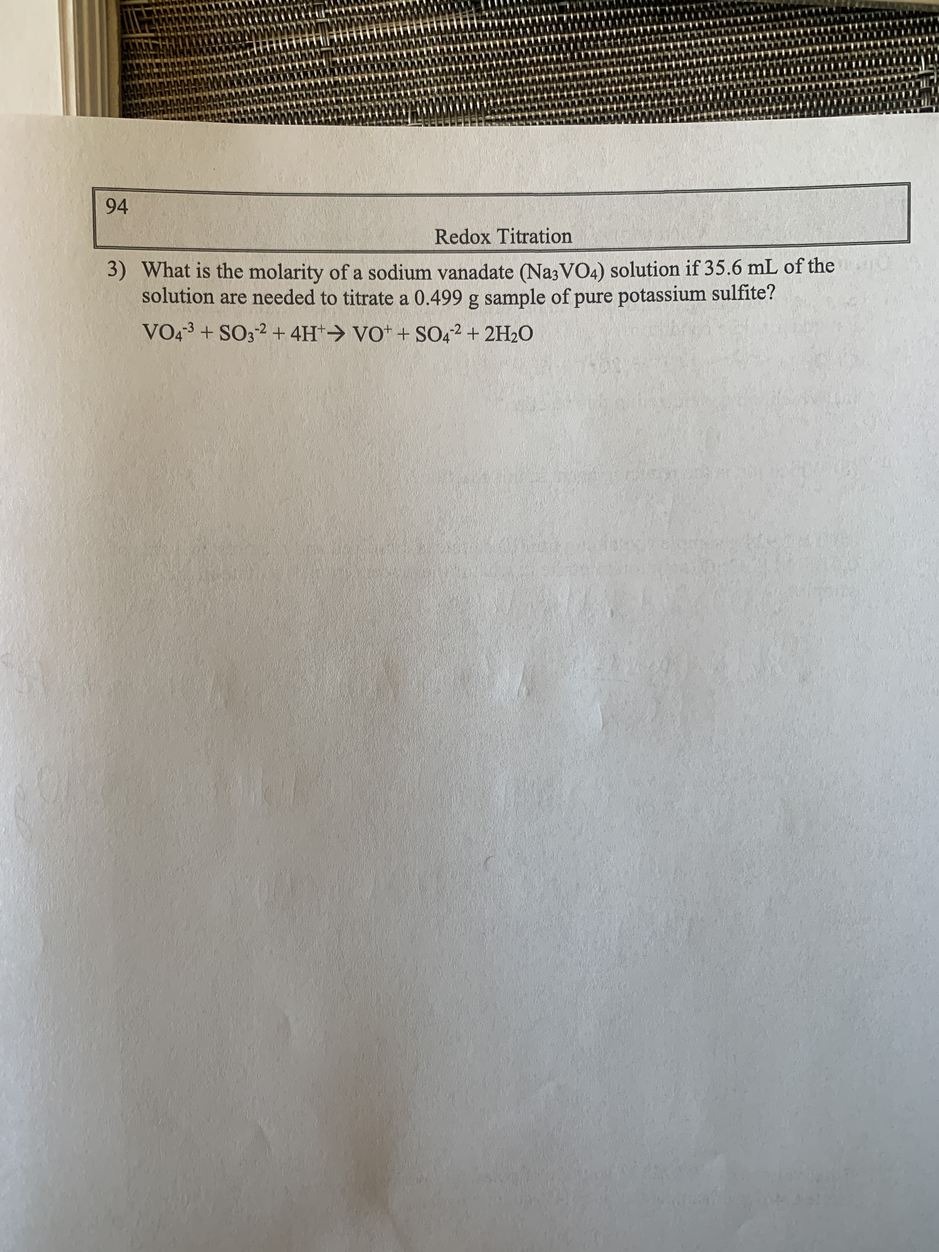 94
Redox Titration
3) What is the molarity of a sodium vanadate (Na3VO4) solution if 35.6 mL of the
solution are needed to titrate a 0.499 g sample of pure potassium sulfite?
VO43 + SO32 + 4H*> VO* + SO42 + 2H2O
