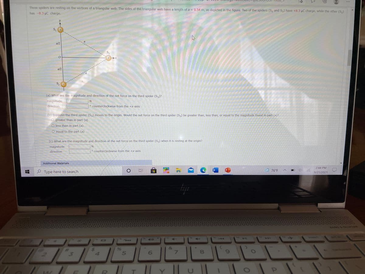 *..
Three spiders are resting on the vertices of a triangular web. The sides of the triangular web have a length of a = 0.54 m, as depicted in the figure. Two of the spiders (S, and S3) have +8.3 pC charge, while the other (S,)
has -8.3 uC charge.
a/2
a/2
(a) What are the magnitude and direction of the net force on the third spider (S3)?
magnitude
direction
O counterclockwise from the +x-axis
(b) Suppose the third spider (S3) moves to the origin. Would the net force on the third spider (S3) be greater than, less than, or equal to the magnitude found in part (a)?
O greater than in part (a)
O less than in part (a)
O equal to the part (a)
(c) What are the magnitude and direction of the net force on the third spider (S3) when it is resting at the origin?
magnitude
direction
° counterclockwise from the +x-axis
Additional Materials
2:44 PM
W
76°F
e Type here to search
9/21/2021
BODA
BANG &OUUFSEN
insert
t sc
ho
40
&
81
%24
%23
