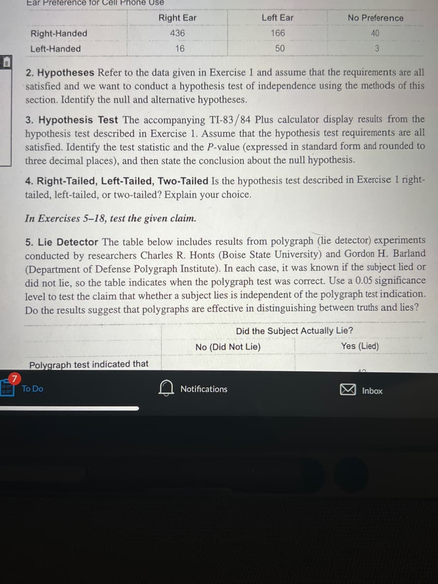 Ear Preference for Cell Phone Use
Right-Handed
Left-Handed
Right Ear
436
16
Left Ear
166
50
2. Hypotheses Refer to the data given in Exercise 1 and assume that the requirements are all
satisfied and we want to conduct a hypothesis test of independence using the methods of this
section. Identify the null and alternative hypotheses.
Polygraph test indicated that
No Preference
40
3. Hypothesis Test The accompanying TI-83/84 Plus calculator display results from the
hypothesis test described in Exercise 1. Assume that the hypothesis test requirements are all
satisfied. Identify the test statistic and the P-value (expressed in standard form and rounded to
three decimal places), and then state the conclusion about the null hypothesis.
To Do
4. Right-Tailed, Left-Tailed, Two-Tailed Is the hypothesis test described in Exercise 1 right-
tailed, left-tailed, or two-tailed? Explain your choice.
3
In Exercises 5-18, test the given claim.
5. Lie Detector The table below includes results from polygraph (lie detector) experiments
conducted by researchers Charles R. Honts (Boise State University) and Gordon H. Barland
(Department of Defense Polygraph Institute). In each case, it was known if the subject lied or
did not lie, so the table indicates when the polygraph test was correct. Use a 0.05 significance
level to test the claim that whether a subject lies is independent of the polygraph test indication.
Do the results suggest that polygraphs are effective in distinguishing between truths and lies?
Notifications
Did the Subject Actually Lie?
No (Did Not Lie)
Yes (Lied)
Inbox