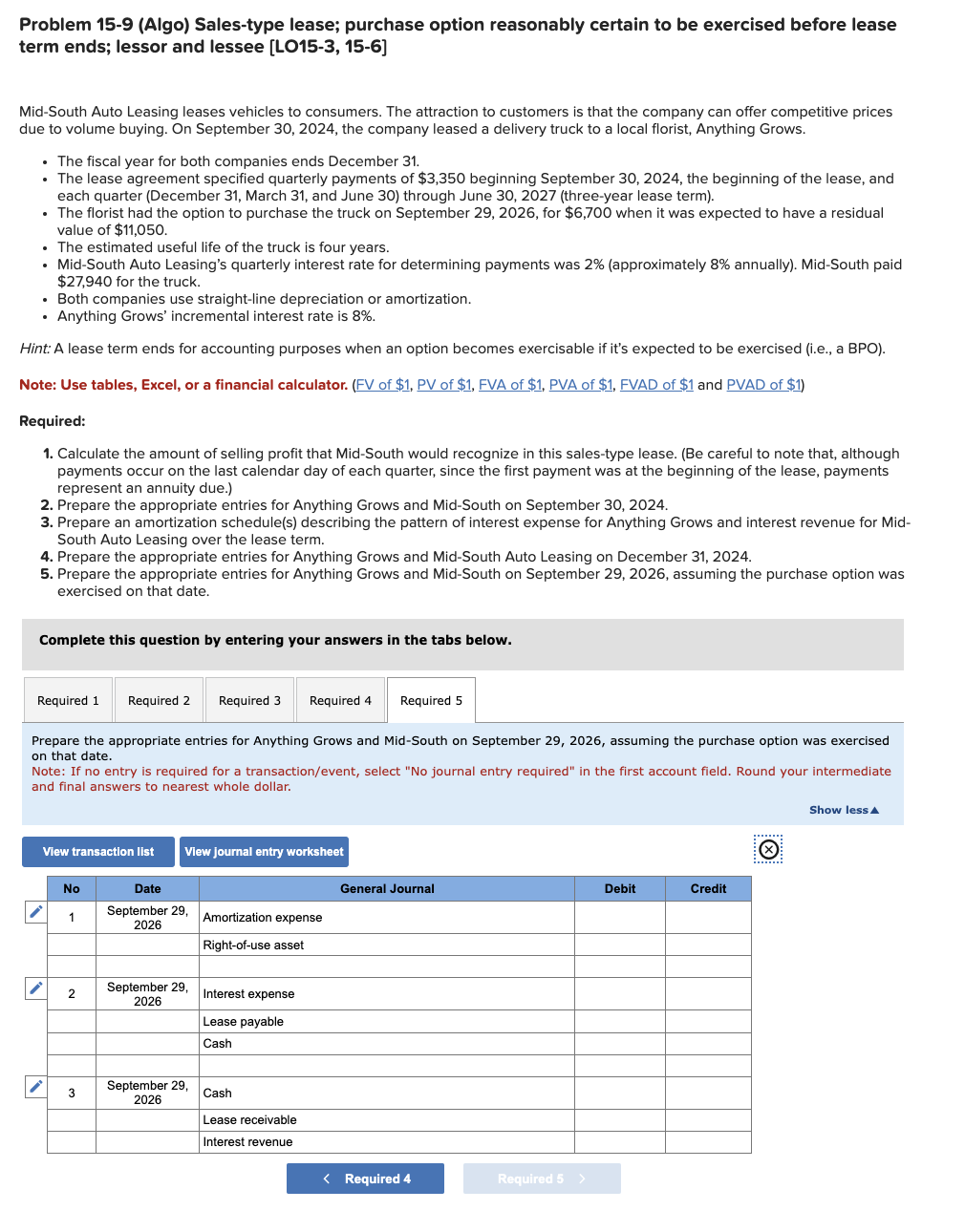 Problem 15-9 (Algo) Sales-type lease; purchase option reasonably certain to be exercised before lease
term ends; lessor and lessee [LO15-3, 15-6]
Mid-South Auto Leasing leases vehicles to consumers. The attraction to customers is that the company can offer competitive prices
due to volume buying. On September 30, 2024, the company leased a delivery truck to a local florist, Anything Grows.
• The fiscal year for both companies ends December 31.
• The lease agreement specified quarterly payments of $3,350 beginning September 30, 2024, the beginning of the lease, and
each quarter (December 31, March 31, and June 30) through June 30, 2027 (three-year lease term).
• The florist had the option to purchase the truck on September 29, 2026, for $6,700 when it was expected to have a residual
value of $11,050.
• The estimated useful life of the truck is four years.
.
• Mid-South Auto Leasing's quarterly interest rate for determining payments was 2% (approximately 8% annually). Mid-South paid
$27,940 for the truck.
.
• Both companies use straight-line depreciation or amortization.
• Anything Grows' incremental interest rate is 8%.
Hint: A lease term ends for accounting purposes when an option becomes exercisable if it's expected to be exercised (i.e., a BPO).
Note: Use tables, Excel, or a financial calculator. (FV of $1, PV of $1, FVA of $1, PVA of $1, FVAD of $1 and PVAD of $1)
Required:
1. Calculate the amount of selling profit that Mid-South would recognize in this sales-type lease. (Be careful to note that, although
payments occur on the last calendar day of each quarter, since the first payment was at the beginning of the lease, payments
represent an annuity due.)
2. Prepare the appropriate entries for Anything Grows and Mid-South on September 30, 2024.
3. Prepare an amortization schedule(s) describing the pattern of interest expense for Anything Grows and interest revenue for Mid-
South Auto Leasing over the lease term.
4. Prepare the appropriate entries for Anything Grows and Mid-South Auto Leasing on December 31, 2024.
5. Prepare the appropriate entries for Anything Grows and Mid-South on September 29, 2026, assuming the purchase option was
exercised on that date.
Complete this question by entering your answers in the tabs below.
Required 2 Required 3 Required 4 Required 5
Prepare the appropriate entries for Anything Grows and Mid-South on September 29, 2026, assuming the purchase option was exercised
on that date.
Required 1
Note: If no entry is required for a transaction/event, select "No journal entry required" in the first account field. Round your intermediate
and final answers to nearest whole dollar.
✓
View transaction list
i
No
1
2
3
View journal entry worksheet
Date
September 29,
2026
September 29,
2026
September 29,
2026
Amortization expense
Right-of-use asset
Interest expense
Lease payable
Cash
Cash
Lease receivable
Interest revenue
General Journal
< Required 4
Required 5 >
Debit
Credit
Ⓒ
Show less A