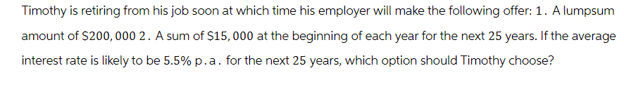 Timothy is retiring from his job soon at which time his employer will make the following offer: 1. A lumpsum
amount of $200,000 2. A sum of $15,000 at the beginning of each year for the next 25 years. If the average
interest rate is likely to be 5.5% p.a. for the next 25 years, which option should Timothy choose?