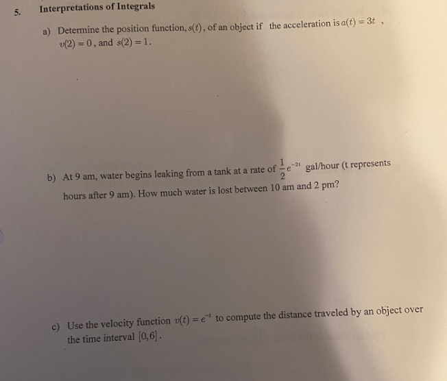 5.
Interpretations of Integrals
a) Determine the position function, s(t), of an object if the acceleration is a(t) = 3t,
v(2) = 0, and s(2) = 1.
b) At 9 am, water begins leaking from a tank at a rate of
-21
gal/hour (t represents
hours after 9 am). How much water is lost between 10 am and 2 pm?
c) Use the velocity function v(t) = e* to compute the distance traveled by an object over
the time interval [0,6].
