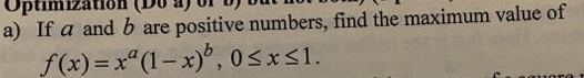 Optimizatio
a) If a and b are positive numbers, find the maximum value of
f(x)=x° (1– x)°, 0<x<1.
%3D
