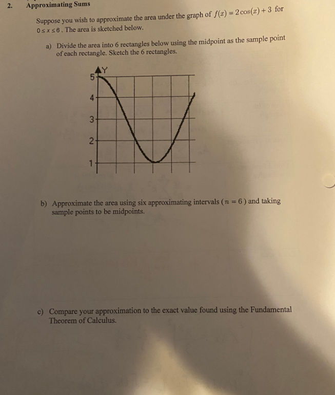 2.
Approximating Sums
Suppose you wish to approximate the area under the graph of f(x) = 2 cos(r) + 3 for
Osxs6. The area is sketched below.
a) Divide the area into 6 rectangles below using the midpoint as the sample point
of each rectangle. Sketch the 6 rectangles.
AY
3-
2-
b) Approximate the area using six approximating intervals ( n = 6 ) and taking
sample points to be midpoints.
c) Compare your approximation to the exact value found using the Fundamental
Theorem of Calculus.
4.
