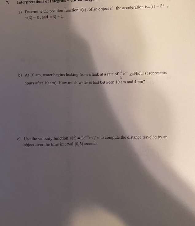 7.
Interpretations of Inte
a) Determine the position function, s(t), of an object if the acceleration is a(t) = 5t ,
v(3) = 0, and s(3) = 1.
b) At 10 am, water begins leaking from a tank at a rate of -e" gal/hour (t represents
hours after 10 am). How much water is lost between 10 am and 4 pm?
c) Use the velocity function v(t) = 2e"m /s to compute the distance traveled by an
object over the time interval (0,5] seconds.
