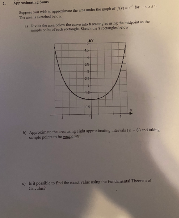 2.
Approximating Sums
Suppose you wish to approximate the area under the graph of f(r) = e* for -1s xs1.
The area is sketched below.
a) Divide the area below the curve into 8 rectangles using the midpoint as the
sample point of each rectangle. Sketch the 8 rectangles below.
4.5
4-
3.5
-25
4.5
0.5
b) Approximate the area using eight approximating intervals (n = 8) and taking
sample points to be midpoints.
c) Is it possible to find the exact value using the Fundamental Theorem of
Calculus?
2.
