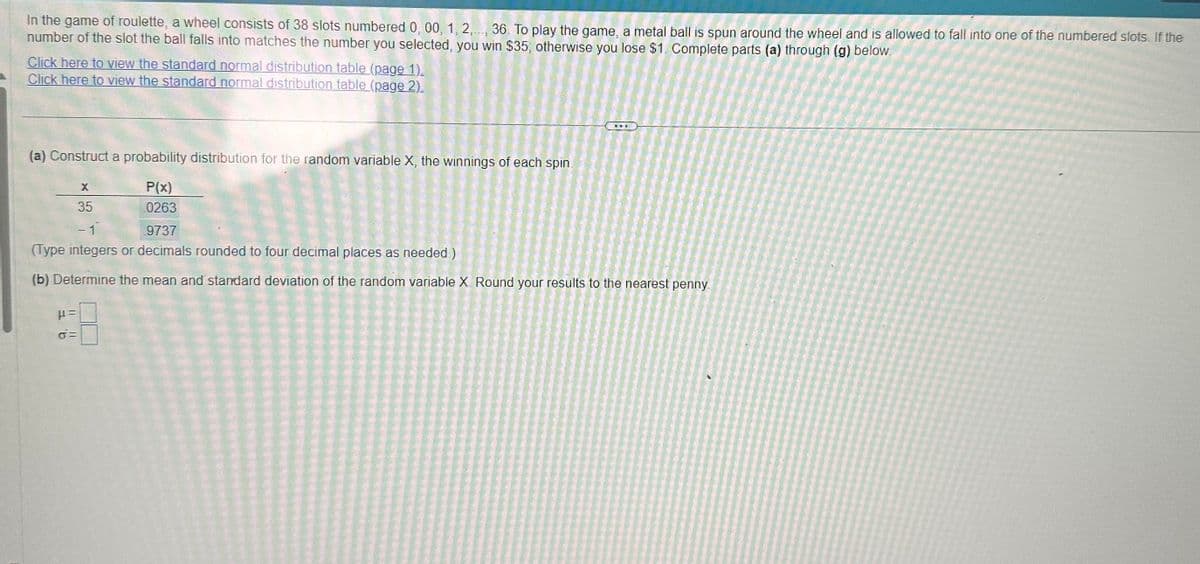 In the game of roulette, a wheel consists of 38 slots numbered 0, 00, 1, 2,..., 36. To play the game, a metal ball is spun around the wheel and is allowed to fall into one of the numbered slots. If the
number of the slot the ball falls into matches the number you selected, you win $35; otherwise you lose $1. Complete parts (a) through (g) below.
Click here to view the standard normal distribution table (page 1).
Click here to view the standard normal distribution table (page 2).
(a) Construct a probability distribution for the random variable X, the winnings of each spin.
P(x)
0263
X
35
9737
(Type integers or decimals rounded to four decimal places as needed)
(b) Determine the mean and standard deviation of the random variable X Round your results to the nearest penny.
μ=