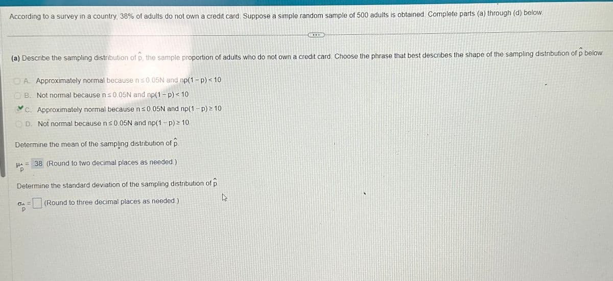 According to a survey in a country, 38% of adults do not own a credit card. Suppose a simple random sample of 500 adults is obtained. Complete parts (a) through (d) below.
(a) Describe the sampling distribution of p, the sample proportion of adults who do not own a credit card. Choose the phrase that best describes the shape of the sampling distribution of p below.
A. Approximately normal because n ≤0.05N and np(1-p) < 10
B. Not normal because n ≤0.05N and np(1-p) < 10
C. Approximately normal because n ≤0.05N and np(1-p) 2 10
D. Not normal because n ≤0.05N and np(1-p) ≥ 10
Determine the mean of the sampling distribution of p
38 (Round to two decimal places as needed.)
H^ =
Р
Determine the standard deviation of the sampling distribution of p
4
(Round to three decimal places as needed.)
GA =
Р