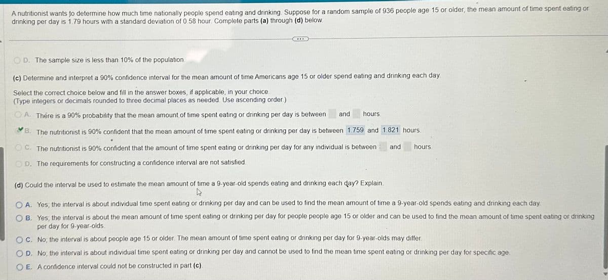 A nutritionist wants to determine how much time nationally people spend eating and drinking. Suppose for a random sample of 936 people age 15 or older, the mean amount of time spent eating or
drinking per day is 1.79 hours with a standard deviation of 0.58 hour. Complete parts (a) through (d) below.
OD. The sample size is less than 10% of the population
(c) Determine and interpret a 90% confidence interval for the mean amount of time Americans age 15 or older spend eating and drinking each day.
Select the correct choice below and fill in the answer boxes, if applicable, in your choice.
(Type integers or decimals rounded to three decimal places as needed. Use ascending order.)
OA. There is a 90% probability that the mean amount of time spent eating or drinking per day is between
and hours.
B. The nutritionist is 90% confident that the mean amount of time spent eating or drinking per day is between 1.759 and 1:821 hours.
OC. The nutritionist is 90% confident that the amount of time spent eating or drinking per day for any individual is between
OD. The requirements for constructing a confidence interval are not satisfied.
and
hours.
(d) Could the interval be used to estimate the mean amount of time a 9-year-old spends eating and drinking each day? Explain.
hs
OA. Yes, the interval is about individual time spent eating or drinking per day and can be used to find the mean amount of time a 9-year-old spends eating and drinking each day
OB. Yes, the interval is about the mean amount of time spent eating or drinking per day for people people age or ol and can be used to find the mean amount of time spent eating or drinking
per day for 9-year-olds.
OC. No, the interval is about people age 15 or older. The mean amount of time spent eating or drinking per day for 9-year-olds may differ.
OD. No, the interval is about individual time spent eating or drinking per day and cannot be used to find the mean time spent eating or drinking per day for specific age.
OE. A confidence interval could not be constructed in part (c).