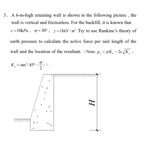 3. A 6-m-high retaining wall is shown in the following picture , the
wall is vertical and frictionless. For the backfill, it is known that
c=10kPa , 9=30° , y=18&N /m² .Try to use Rankine's theory of
earth pressure to calculate the active force per unit length of the
wall and the location of the resultant. (Note: p, = yzK, – 2c.JK, ,
K¸ = tan°(45° – 2) ).
4
4 4
H
