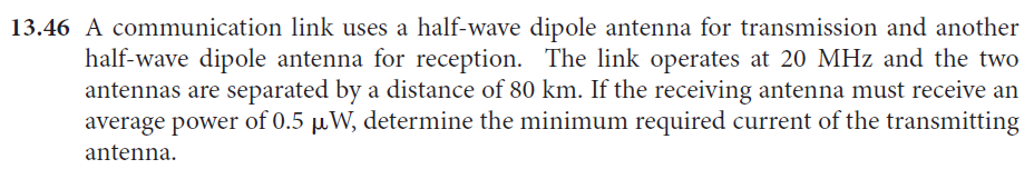 13.46 A communication link uses a half-wave dipole antenna for transmission and another
half-wave dipole antenna for reception. The link operates at 20 MHz and the two
antennas are separated by a distance of 80 km. If the receiving antenna must receive an
average power of 0.5 µW, determine the minimum required current of the transmitting
antenna.
