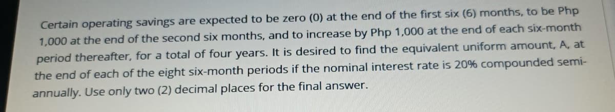 Certain operating savings are expected to be zero (0) at the end of the first six (6) months, to be Php
1,000 at the end of the second six months, and to increase by Php 1,000 at the end of each six-month
period thereafter, for a total of four years. It is desired to find the equivalent uniform amount, A, at
the end of each of the eight six-month periods if the nominal interest rate is 20% compounded semi-
annually. Use only two (2) decimal places for the final answer.
