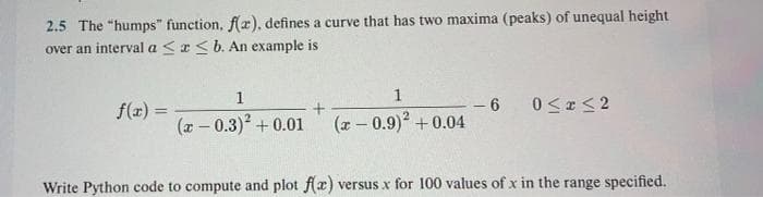 2.5 The "humps" function, f(x), defines a curve that has two maxima (peaks) of unequal height
over an interval a<a<b. An example is
1
1
- 6
(x - 0.9)2 +0.04
f(z) =
(7 - 0.3)2 +0.01
Write Python code to compute and plot f(æ) versus x for 100 values of x in the range specified.
