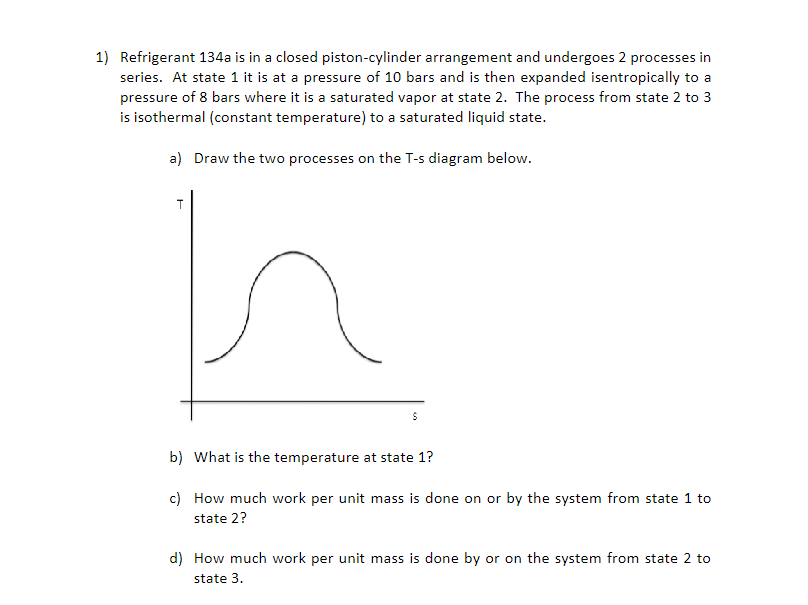 1) Refrigerant 134a is in a closed piston-cylinder arrangement and undergoes 2 processes in
series. At state 1 it is at a pressure of 10 bars and is then expanded isentropically to a
pressure of 8 bars where it is a saturated vapor at state 2. The process from state 2 to 3
is isothermal (constant temperature) to a saturated liquid state.
a) Draw the two processes on the T-s diagram below.
b) What is the temperature at state 1?
c) How much work per unit mass is done on or by the system from state 1 to
state 2?
d) How much work per unit mass is done by or on the system from state 2 to
state 3.
